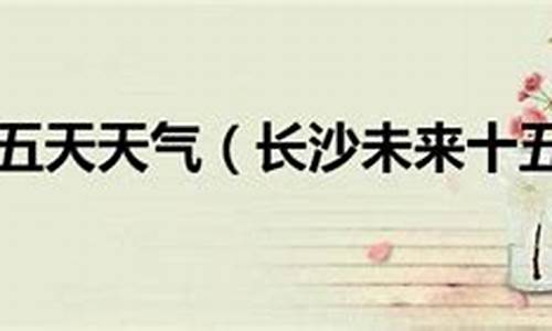 长沙市十五天之内的天气预报_长沙十五天天气预报30天查询结果